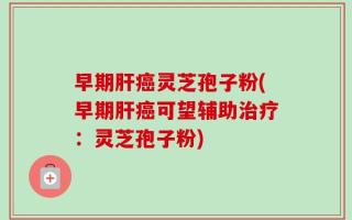 早期肝癌灵芝孢子粉(早期肝癌可望辅助治疗：灵芝孢子粉)