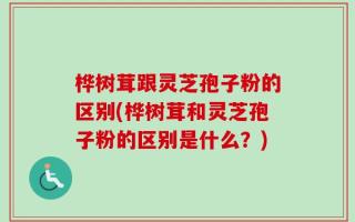桦树茸跟灵芝孢子粉的区别(桦树茸和灵芝孢子粉的区别是什么？)
