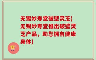无锡妙寿堂破壁灵芝(无锡妙寿堂推出破壁灵芝产品，助您拥有健康身体)
