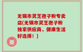 无锡市灵芝孢子粉专卖店(无锡市灵芝孢子粉独家供应商，健康生活好选择！)