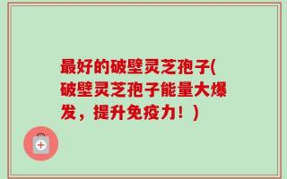 最好的破壁灵芝孢子(破壁灵芝孢子能量大爆发，提升免疫力！)