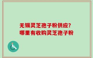 无锡灵芝孢子粉供应？哪里有收购灵芝孢子粉