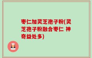 枣仁加灵芝孢子粉(灵芝孢子粉融合枣仁 神奇益处多)