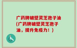 广药牌破壁灵芝孢子油(广药牌破壁灵芝孢子油，提升免疫力！)