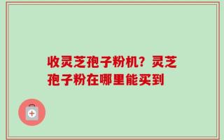 收灵芝孢子粉机？灵芝孢子粉在哪里能买到