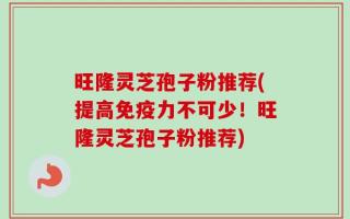 旺隆灵芝孢子粉推荐(提高免疫力不可少！旺隆灵芝孢子粉推荐)