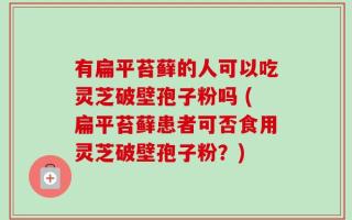 有扁平苔藓的人可以吃灵芝破壁孢子粉吗 (扁平苔藓患者可否食用灵芝破壁孢子粉？)