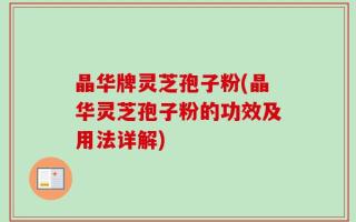 晶华牌灵芝孢子粉(晶华灵芝孢子粉的功效及用法详解)