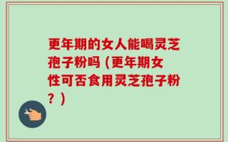 更年期的女人能喝灵芝孢子粉吗 (更年期女性可否食用灵芝孢子粉？)