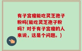 有子宫瘤能吃灵芝孢子粉吗(能吃灵芝孢子粉吗？对于有子宫瘤的人来说，这是个问题。)