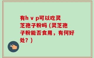 有h v p可以吃灵芝孢子粉吗 (灵芝孢子粉能否食用，有何好处？)
