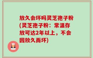 放久会坏吗灵芝孢子粉(灵芝孢子粉：常温存放可达2年以上，不会因放久而坏)