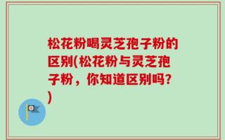 松花粉喝灵芝孢子粉的区别(松花粉与灵芝孢子粉，你知道区别吗？)