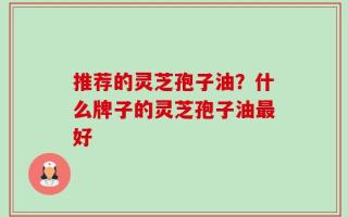 推荐的灵芝孢子油？什么牌子的灵芝孢子油最好