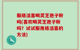 服络活喜喝灵芝孢子粉吗(喜欢喝灵芝孢子粉吗？试试服用络活喜的方法)