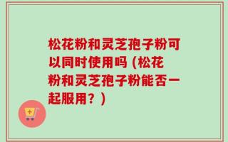 松花粉和灵芝孢子粉可以同时使用吗 (松花粉和灵芝孢子粉能否一起服用？)