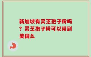 新加坡有灵芝孢子粉吗？灵芝孢子粉可以带到美国么