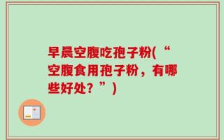 早晨空腹吃孢子粉(“空腹食用孢子粉，有哪些好处？”)