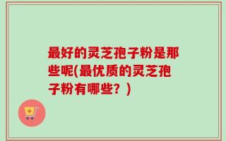 最好的灵芝孢子粉是那些呢(最优质的灵芝孢子粉有哪些？)