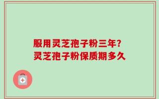 服用灵芝孢子粉三年？灵芝孢子粉保质期多久