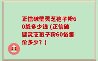 正信破壁灵芝孢子粉60袋多少钱 (正信破壁灵芝孢子粉60袋售价多少？)