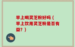 早上喝灵芝粉好吗 (早上饮用灵芝粉是否有益？)
