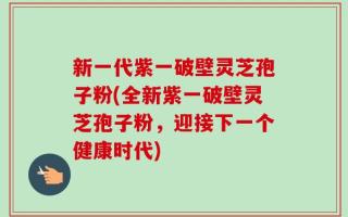 新一代紫一破壁灵芝孢子粉(全新紫一破壁灵芝孢子粉，迎接下一个健康时代)