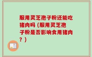 服用灵芝孢子粉还能吃猪肉吗 (服用灵芝孢子粉是否影响食用猪肉？)