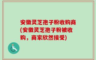 安徽灵芝孢子粉收购商(安徽灵芝孢子粉被收购，商家欣然接受)