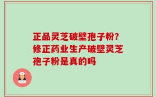 正品灵芝破壁孢子粉？修正药业生产破壁灵芝孢子粉是真的吗