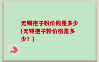 无锡孢子粉价钱是多少(无锡孢子粉价格是多少？)