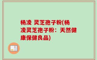 杨凌 灵芝孢子粉(杨凌灵芝孢子粉：天然健康保健良品)