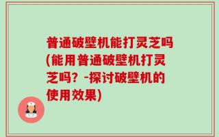普通破壁机能打灵芝吗(能用普通破壁机打灵芝吗？-探讨破壁机的使用效果)