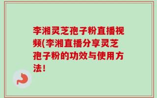 李湘灵芝孢子粉直播视频(李湘直播分享灵芝孢子粉的功效与使用方法！