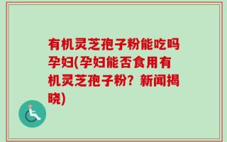 有机灵芝孢子粉能吃吗孕妇(孕妇能否食用有机灵芝孢子粉？新闻揭晓)