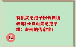 有机灵芝孢子粉长白山老邢(长白山灵芝孢子粉：老邢的传家宝)