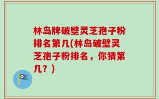 林岛牌破壁灵芝孢子粉排名第几(林岛破壁灵芝孢子粉排名，你猜第几？)