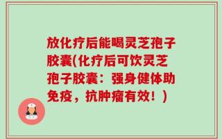 放化疗后能喝灵芝孢子胶囊(化疗后可饮灵芝孢子胶囊：强身健体助免疫，抗肿瘤有效！)