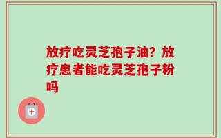 放疗吃灵芝孢子油？放疗患者能吃灵芝孢子粉吗
