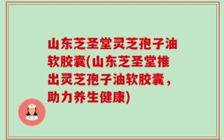 山东芝圣堂灵芝孢子油软胶囊(山东芝圣堂推出灵芝孢子油软胶囊，助力养生健康)