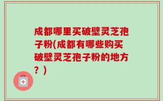 成都哪里买破壁灵芝孢子粉(成都有哪些购买破壁灵芝孢子粉的地方？)