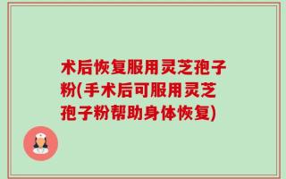 术后恢复服用灵芝孢子粉(手术后可服用灵芝孢子粉帮助身体恢复)