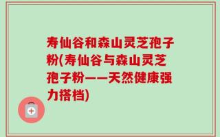 寿仙谷和森山灵芝孢子粉(寿仙谷与森山灵芝孢子粉——天然健康强力搭档)
