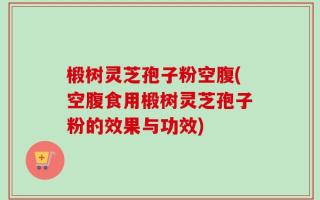 椴树灵芝孢子粉空腹(空腹食用椴树灵芝孢子粉的效果与功效)
