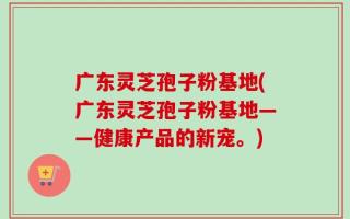 广东灵芝孢子粉基地(广东灵芝孢子粉基地——健康产品的新宠。)