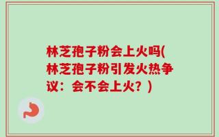 林芝孢子粉会上火吗(林芝孢子粉引发火热争议：会不会上火？)