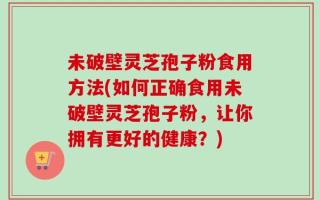 未破壁灵芝孢子粉食用方法(如何正确食用未破壁灵芝孢子粉，让你拥有更好的健康？)