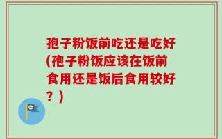 孢子粉饭前吃还是吃好(孢子粉饭应该在饭前食用还是饭后食用较好？)