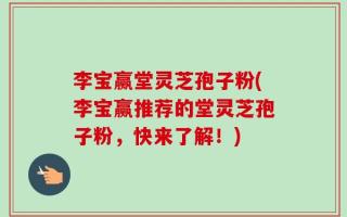 李宝赢堂灵芝孢子粉(李宝赢推荐的堂灵芝孢子粉，快来了解！)