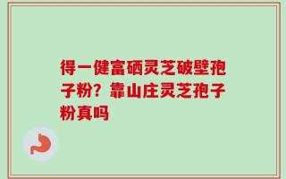 得一健富硒灵芝破壁孢子粉？靠山庄灵芝孢子粉真吗